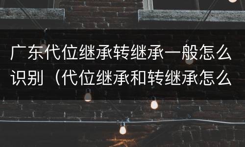 广东代位继承转继承一般怎么识别（代位继承和转继承怎么区分）