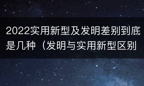 2022实用新型及发明差别到底是几种（发明与实用新型区别）