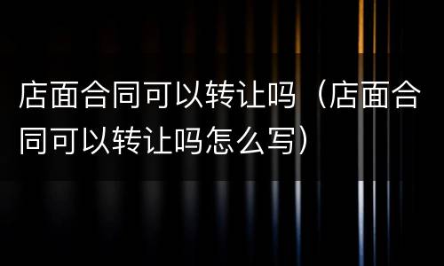 店面合同可以转让吗（店面合同可以转让吗怎么写）