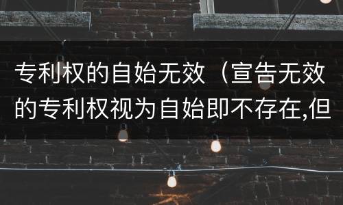 专利权的自始无效（宣告无效的专利权视为自始即不存在,但不产生）