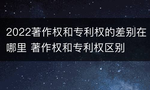 2022著作权和专利权的差别在哪里 著作权和专利权区别