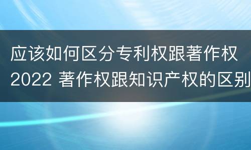 应该如何区分专利权跟著作权2022 著作权跟知识产权的区别