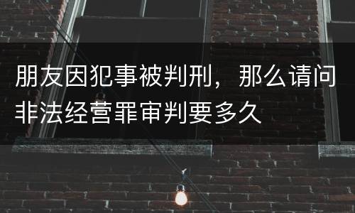 朋友因犯事被判刑，那么请问非法经营罪审判要多久