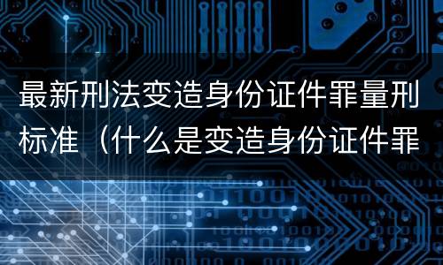 最新刑法变造身份证件罪量刑标准（什么是变造身份证件罪）