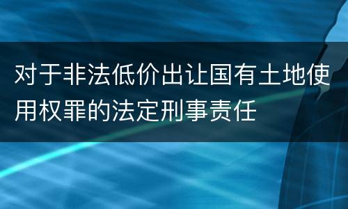 对于非法低价出让国有土地使用权罪的法定刑事责任