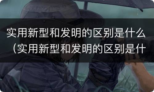 实用新型和发明的区别是什么（实用新型和发明的区别是什么呢）