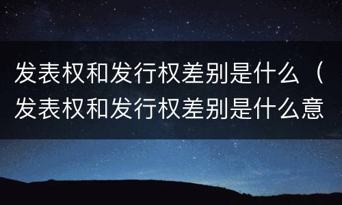 发表权和发行权差别是什么（发表权和发行权差别是什么意思）