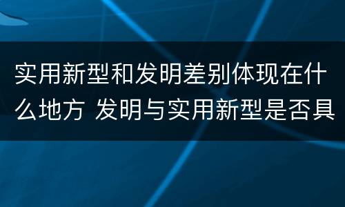 实用新型和发明差别体现在什么地方 发明与实用新型是否具有实用性