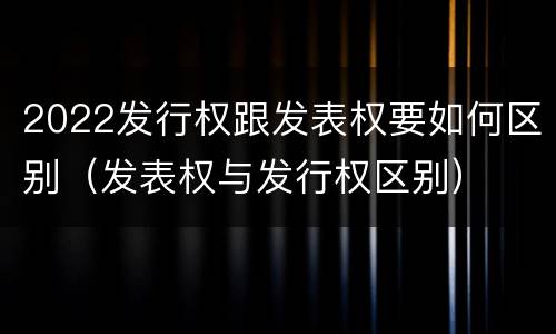 2022发行权跟发表权要如何区别（发表权与发行权区别）