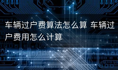 车辆过户费算法怎么算 车辆过户费用怎么计算