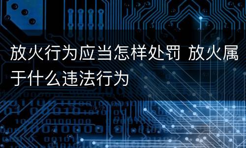放火行为应当怎样处罚 放火属于什么违法行为