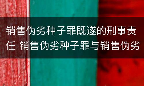 销售伪劣种子罪既遂的刑事责任 销售伪劣种子罪与销售伪劣产品罪的关系