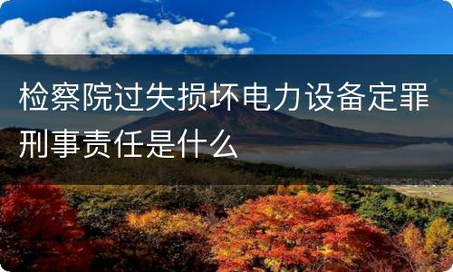 检察院过失损坏电力设备定罪刑事责任是什么