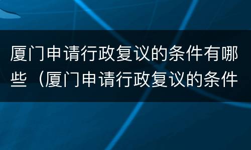 厦门申请行政复议的条件有哪些（厦门申请行政复议的条件有哪些呢）