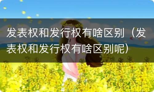 发表权和发行权有啥区别（发表权和发行权有啥区别呢）