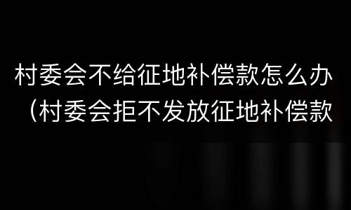 村委会不给征地补偿款怎么办（村委会拒不发放征地补偿款）