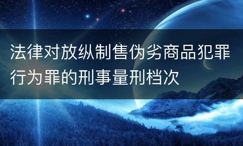 法律对放纵制售伪劣商品犯罪行为罪的刑事量刑档次