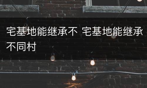 宅基地能继承不 宅基地能继承不同村