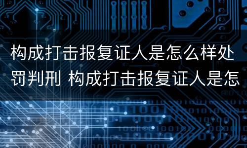 构成打击报复证人是怎么样处罚判刑 构成打击报复证人是怎么样处罚判刑案例