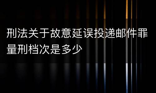 刑法关于故意延误投递邮件罪量刑档次是多少
