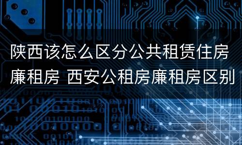 陕西该怎么区分公共租赁住房廉租房 西安公租房廉租房区别