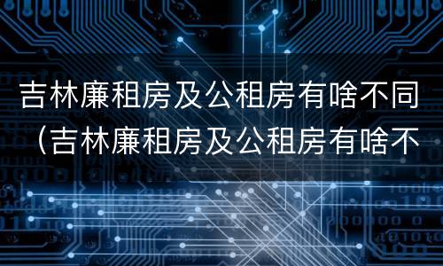 吉林廉租房及公租房有啥不同（吉林廉租房及公租房有啥不同吗）