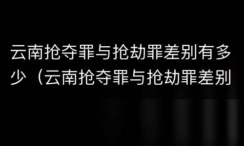 云南抢夺罪与抢劫罪差别有多少（云南抢夺罪与抢劫罪差别有多少年）