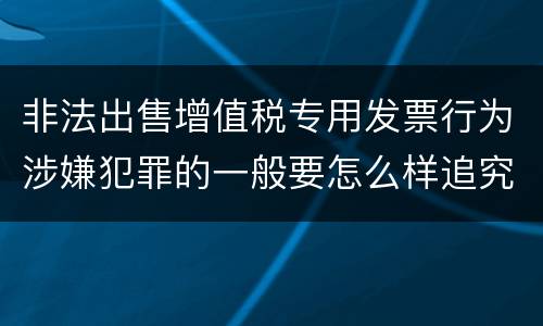 非法出售增值税专用发票行为涉嫌犯罪的一般要怎么样追究法律责任