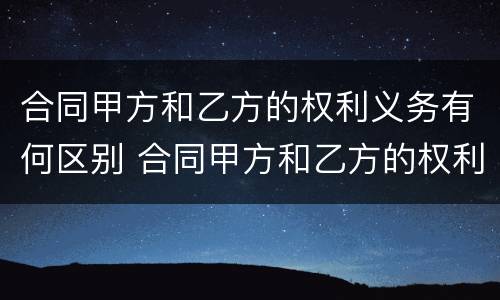 合同甲方和乙方的权利义务有何区别 合同甲方和乙方的权利义务有何区别和联系