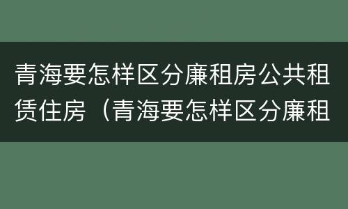 青海要怎样区分廉租房公共租赁住房（青海要怎样区分廉租房公共租赁住房呢）