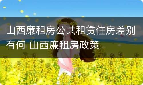 山西廉租房公共租赁住房差别有何 山西廉租房政策