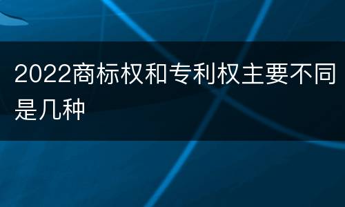2022商标权和专利权主要不同是几种