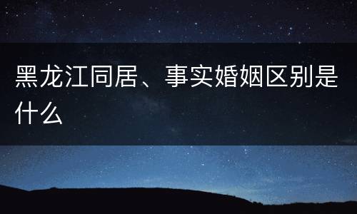 黑龙江同居、事实婚姻区别是什么