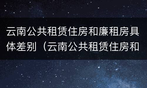 云南公共租赁住房和廉租房具体差别（云南公共租赁住房和廉租房具体差别是什么）