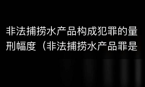 非法捕捞水产品构成犯罪的量刑幅度（非法捕捞水产品罪是刑事案件吗）