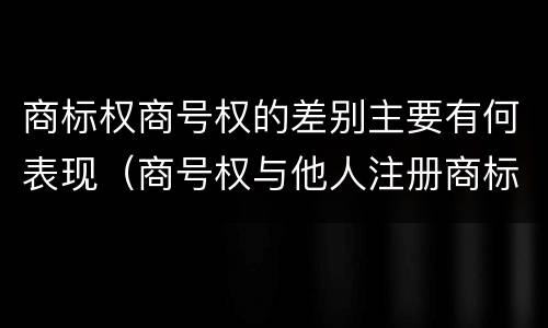 商标权商号权的差别主要有何表现（商号权与他人注册商标专用权的冲突）