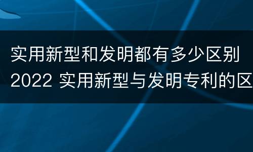 实用新型和发明都有多少区别2022 实用新型与发明专利的区别有哪些