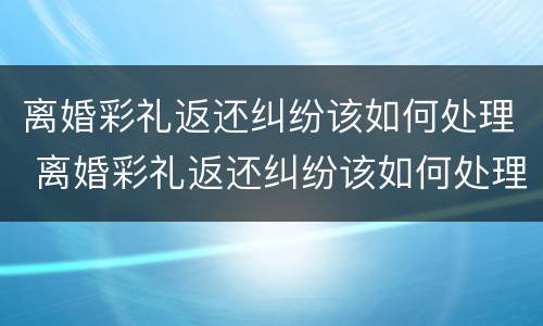 离婚彩礼返还纠纷该如何处理 离婚彩礼返还纠纷该如何处理好
