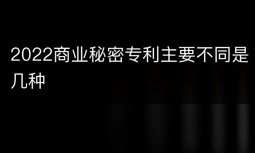 2022商业秘密专利主要不同是几种