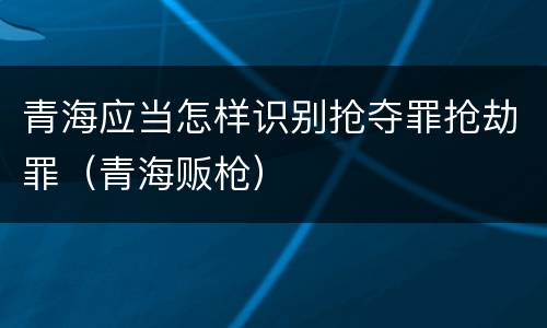 青海应当怎样识别抢夺罪抢劫罪(青海贩枪)