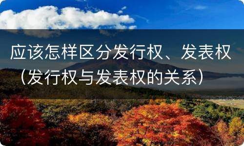应该怎样区分发行权、发表权（发行权与发表权的关系）
