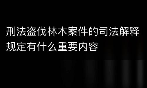 刑法盗伐林木案件的司法解释规定有什么重要内容