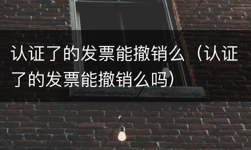 认证了的发票能撤销么（认证了的发票能撤销么吗）