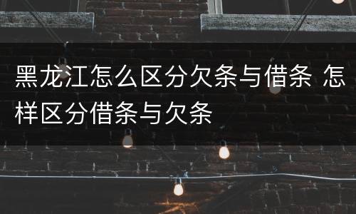 黑龙江怎么区分欠条与借条 怎样区分借条与欠条