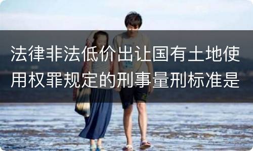 法律非法低价出让国有土地使用权罪规定的刑事量刑标准是多少