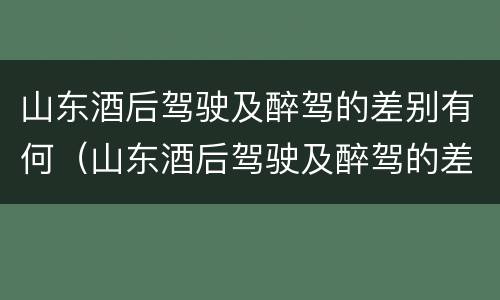 山东酒后驾驶及醉驾的差别有何（山东酒后驾驶及醉驾的差别有何规定）