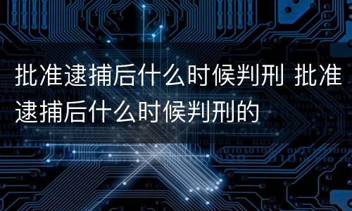 批准逮捕后什么时候判刑 批准逮捕后什么时候判刑的