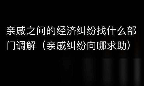亲戚之间的经济纠纷找什么部门调解（亲戚纠纷向哪求助）