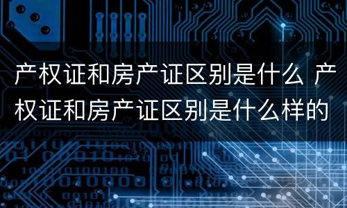 产权证和房产证区别是什么 产权证和房产证区别是什么样的