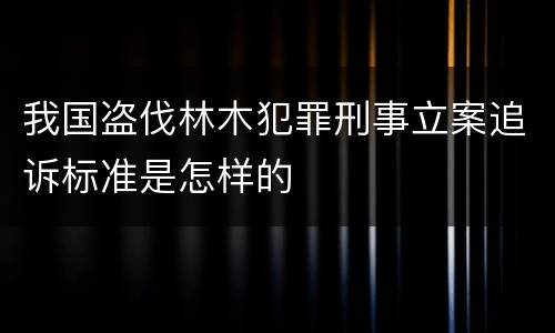 我国盗伐林木犯罪刑事立案追诉标准是怎样的